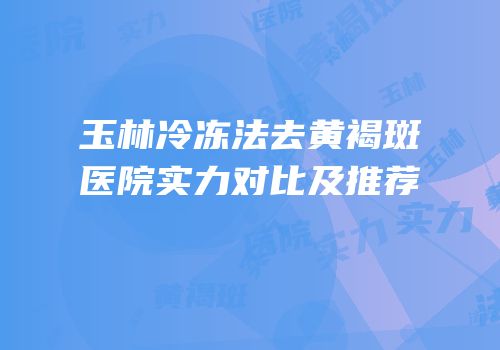 玉林冷冻法去黄褐斑医院实力对比及推荐