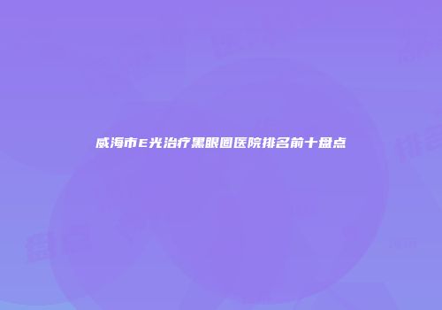 威海市E光治疗黑眼圈医院排名前十盘点