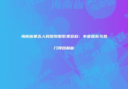 海南省第五人民医院整形美容科：专业团队与热门项目解析