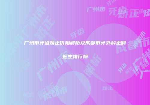 广州市牙齿矫正价格解析及成都市牙外科正畸医生排行榜