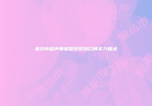 潍坊市超声瘦脸整形医院口碑实力盘点