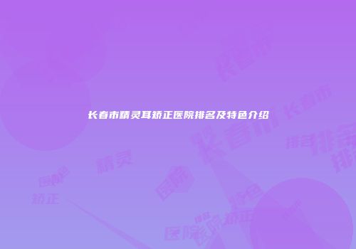 长春市精灵耳矫正医院排名及特色介绍