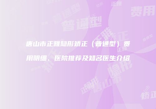 唐山市正雅隐形矫正（普通型）费用明细、医院推荐及知名医生介绍