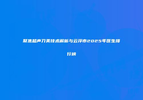 聚焦超声刀美技术解析与云浮市2025年医生排行榜