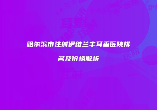 哈尔滨市注射伊维兰丰耳垂医院排名及价格解析
