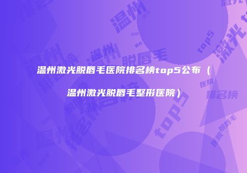 温州激光脱唇毛医院排名榜top5公布（温州激光脱唇毛整形医院）