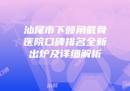 汕尾市下颌角截骨医院口碑排名全新出炉及详细解析
