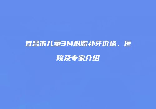 宜昌市儿童3M树脂补牙价格、医院及专家介绍