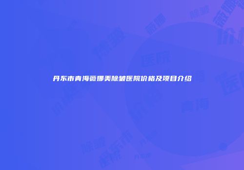 丹东市青海薇娜美除皱医院价格及项目介绍