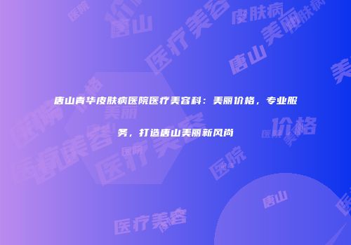 唐山青华皮肤病医院医疗美容科：美丽价格，专业服务，打造唐山美丽新风尚