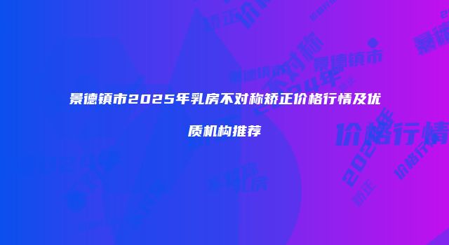 景德镇市2025年乳房不对称矫正价格行情及优质机构推荐