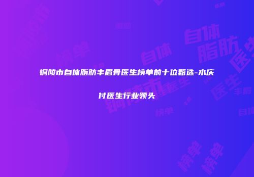 铜陵市自体脂肪丰眉骨医生榜单前十位甄选-水庆付医生行业领头