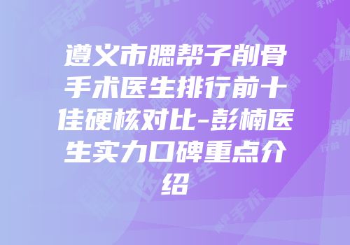 遵义市腮帮子削骨手术医生排行前十佳硬核对比-彭楠医生实力口碑重点介绍