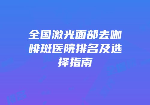 全国激光面部去咖啡斑医院排名及选择指南