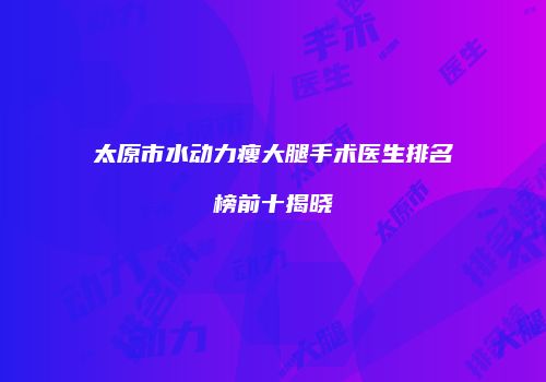 太原市水动力瘦大腿手术医生排名榜前十揭晓