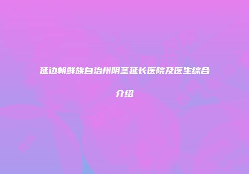 延边朝鲜族自治州阴茎延长医院及医生综合介绍