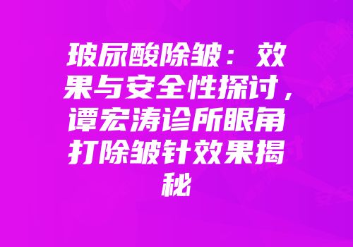 玻尿酸除皱：效果与安全性探讨，谭宏涛诊所眼角打除皱针效果揭秘