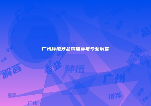 广州种植牙品牌推荐与专业解答