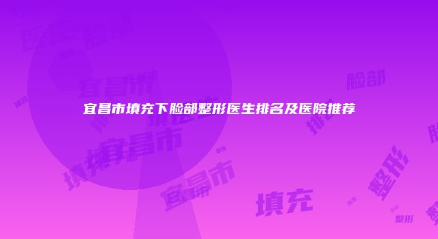 宜昌市填充下脸部整形医生排名及医院推荐