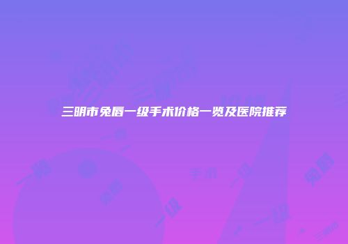 三明市兔唇一级手术价格一览及医院推荐