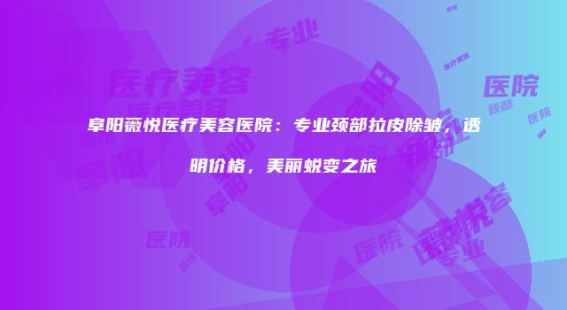 阜阳薇悦医疗美容医院：专业颈部拉皮除皱，透明价格，美丽蜕变之旅