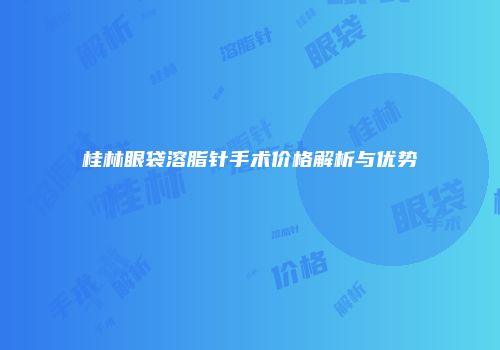 桂林眼袋溶脂针手术价格解析与优势
