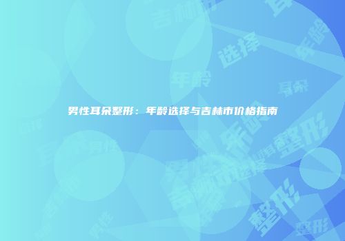 男性耳朵整形：年龄选择与吉林市价格指南