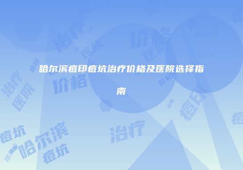哈尔滨痘印痘坑治疗价格及医院选择指南