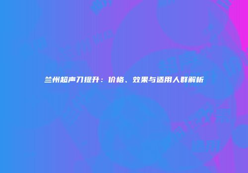 兰州超声刀提升：价格、效果与适用人群解析