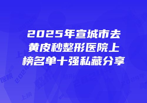 2025年宣城市去黄皮秒整形医院上榜名单十强私藏分享