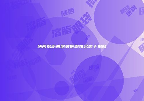 陕西溶脂去眼袋医院排名前十揭晓