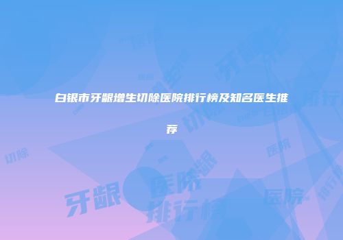 白银市牙龈增生切除医院排行榜及知名医生推荐