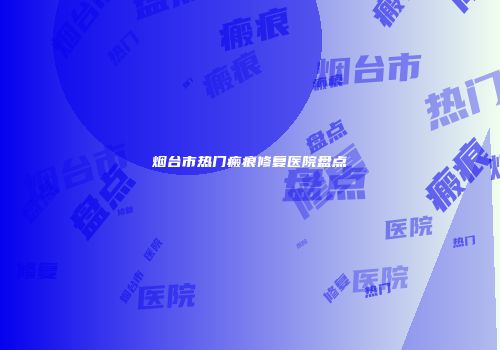 烟台市热门瘢痕修复医院盘点