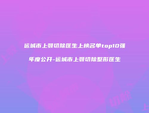 运城市上颚切除医生上榜名单top10强年度公开-运城市上颚切除整形医生