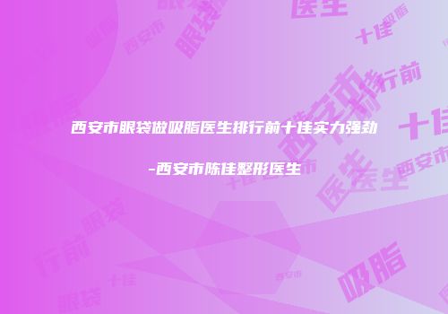 西安市眼袋做吸脂医生排行前十佳实力强劲-西安市陈佳整形医生