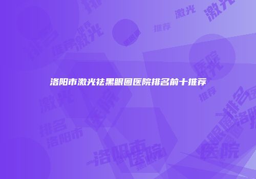 洛阳市激光祛黑眼圈医院排名前十推荐
