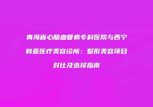 青海省心脑血管病专科医院与西宁韩亚医疗美容诊所：整形美容项目对比及选择指南