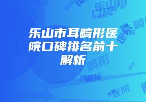 乐山市耳畸形医院口碑排名前十解析