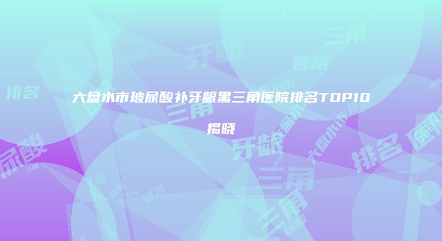 六盘水市玻尿酸补牙龈黑三角医院排名TOP10揭晓