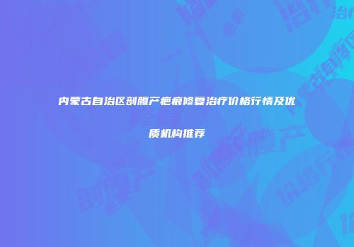 内蒙古自治区剖腹产疤痕修复治疗价格行情及优质机构推荐