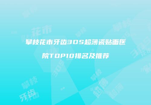 攀枝花市牙齿3DS超薄瓷贴面医院TOP10排名及推荐