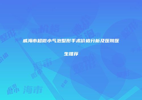 威海市超微小气泡整形手术价格分析及医院医生推荐
