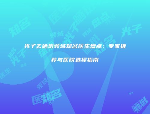 光子去晒斑领域知名医生盘点：专家推荐与医院选择指南