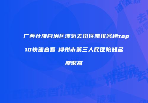 广西壮族自治区液氮去斑医院排名榜top10快速查看-柳州市第三人民医院知名度很高