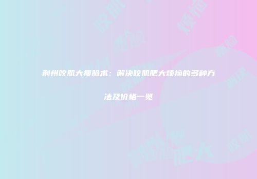 荆州咬肌大瘦脸术：解决咬肌肥大烦恼的多种方法及价格一览