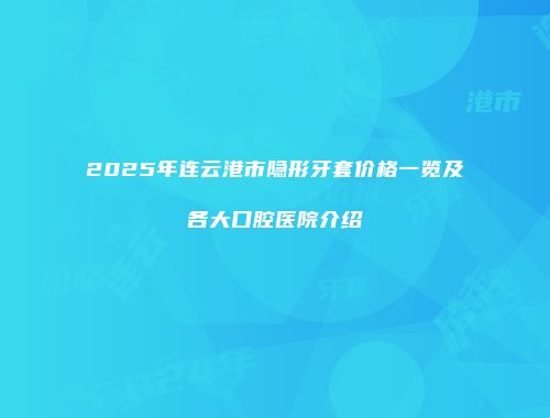 2025年连云港市隐形牙套价格一览及各大口腔医院介绍