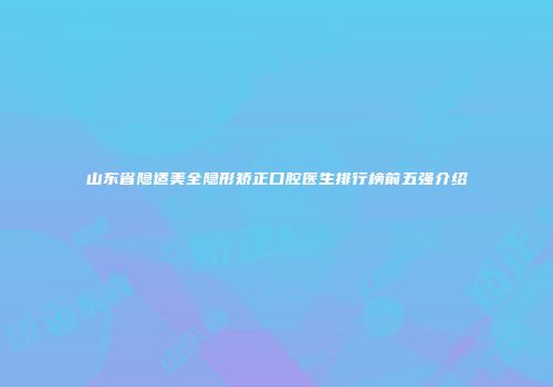 山东省隐适美全隐形矫正口腔医生排行榜前五强介绍