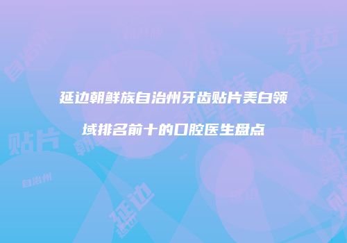 延边朝鲜族自治州牙齿贴片美白领域排名前十的口腔医生盘点