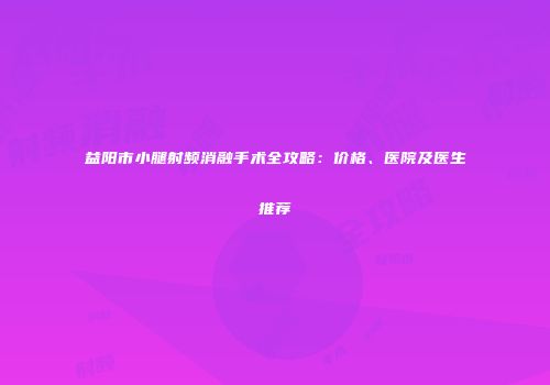 益阳市小腿射频消融手术全攻略：价格、医院及医生推荐