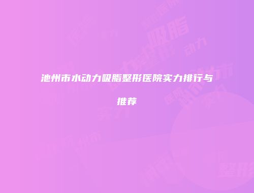 池州市水动力吸脂整形医院实力排行与推荐